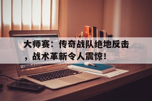 大师赛：传奇战队绝地反击，战术革新令人震惊！