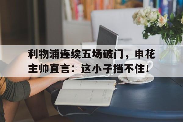 利物浦连续五场破门，申花主帅直言：这小子挡不住！