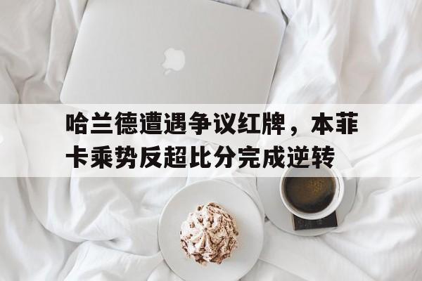 哈兰德遭遇争议红牌，本菲卡乘势反超比分完成逆转