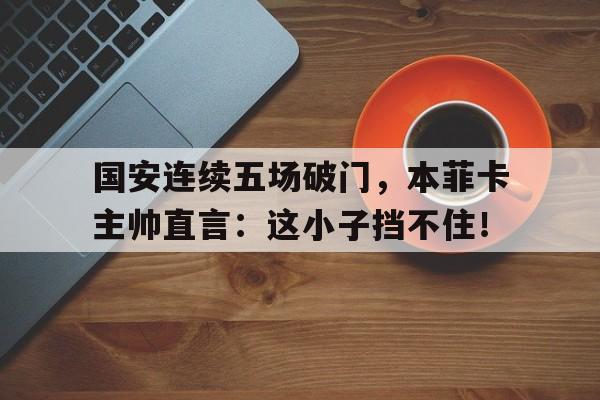 国安连续五场破门，本菲卡主帅直言：这小子挡不住！